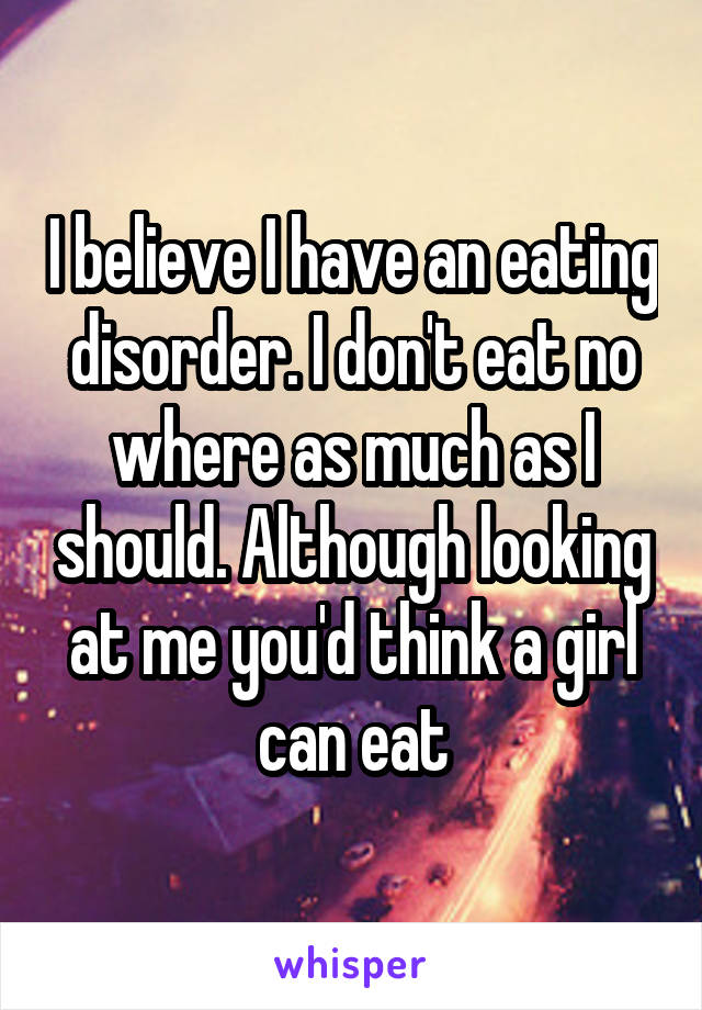 I believe I have an eating disorder. I don't eat no where as much as I should. Although looking at me you'd think a girl can eat