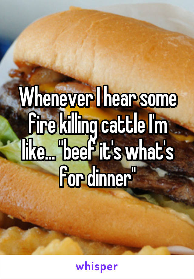 Whenever I hear some fire killing cattle I'm like... "beef it's what's for dinner"