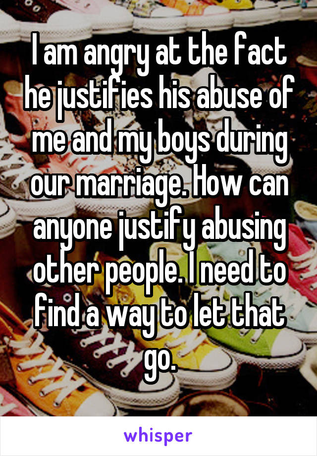 I am angry at the fact he justifies his abuse of me and my boys during our marriage. How can anyone justify abusing other people. I need to find a way to let that go.
