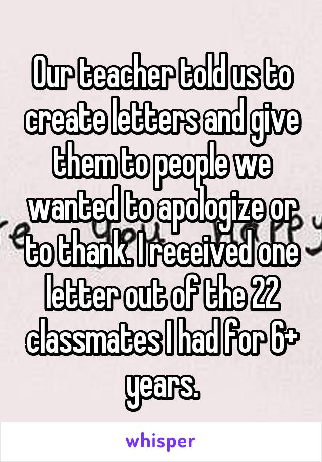 Our teacher told us to create letters and give them to people we wanted to apologize or to thank. I received one letter out of the 22 classmates I had for 6+ years.