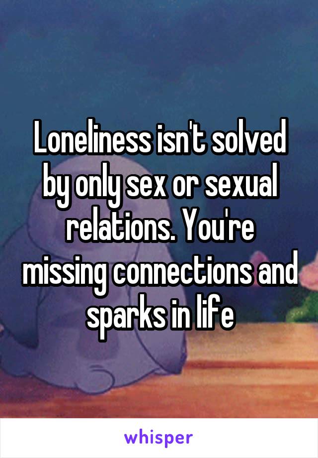 Loneliness isn't solved by only sex or sexual relations. You're missing connections and sparks in life