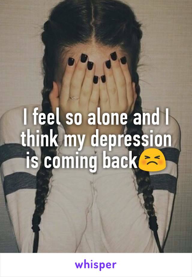 I feel so alone and I think my depression is coming back😣