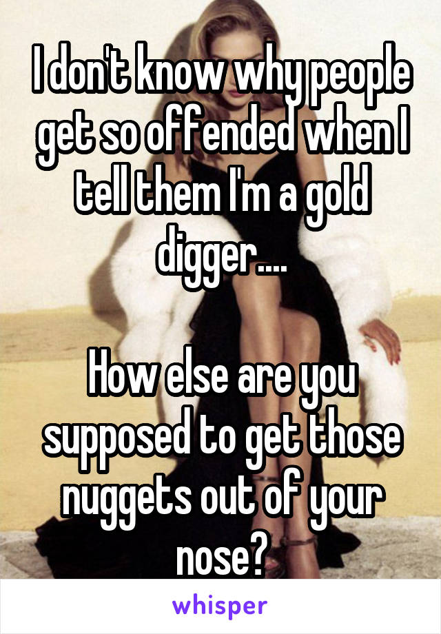 I don't know why people get so offended when I tell them I'm a gold digger....

How else are you supposed to get those nuggets out of your nose?