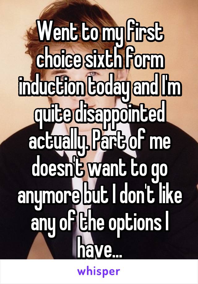 Went to my first choice sixth form induction today and I'm quite disappointed actually. Part of me doesn't want to go anymore but I don't like any of the options I have...