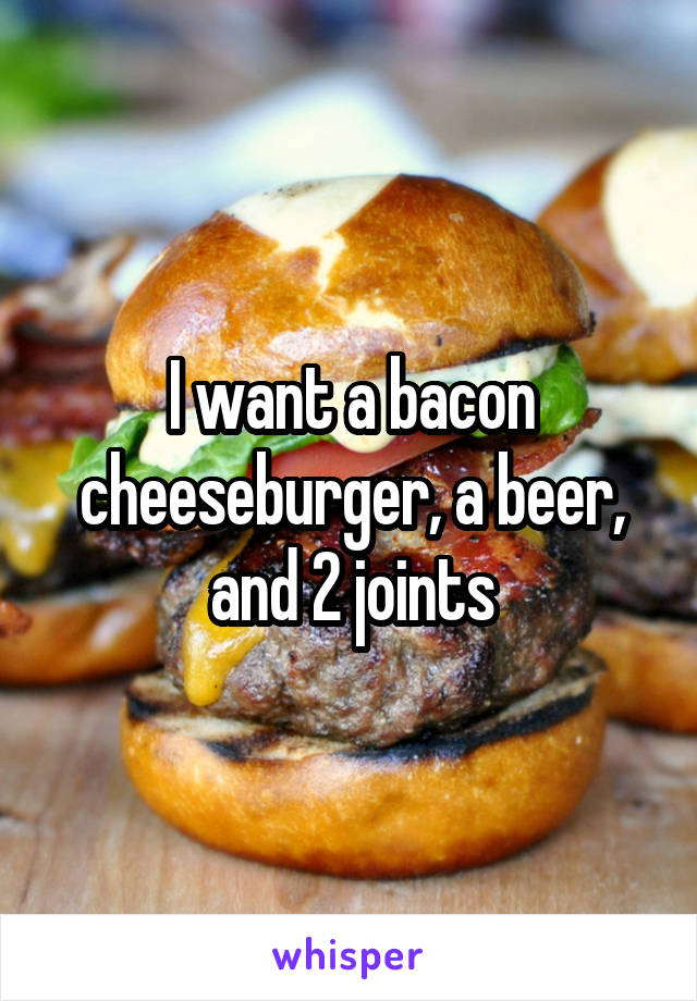 I want a bacon cheeseburger, a beer, and 2 joints