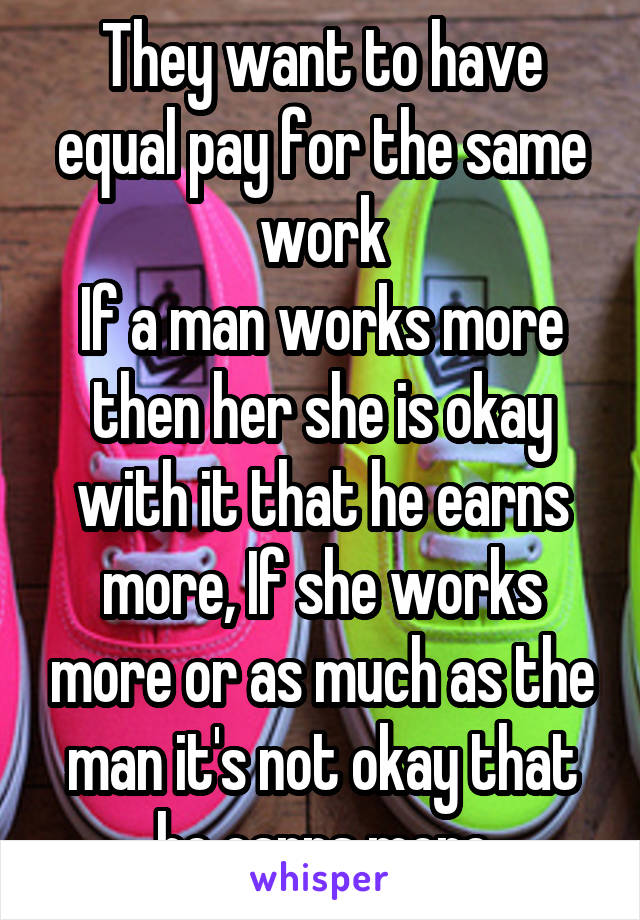 They want to have equal pay for the same work
If a man works more then her she is okay with it that he earns more, If she works more or as much as the man it's not okay that he earns more