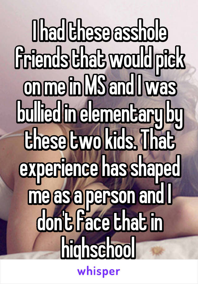 I had these asshole friends that would pick on me in MS and I was bullied in elementary by these two kids. That experience has shaped me as a person and I don't face that in highschool 