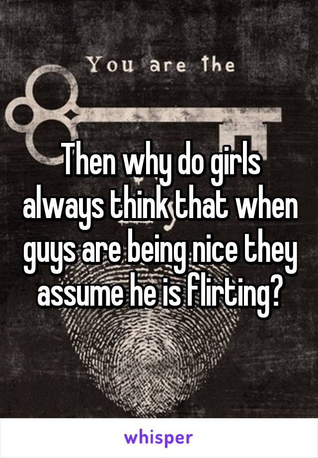 Then why do girls always think that when guys are being nice they assume he is flirting?