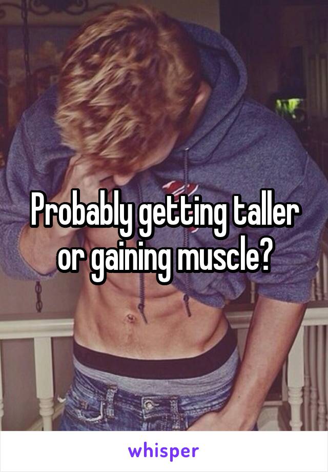 Probably getting taller or gaining muscle?