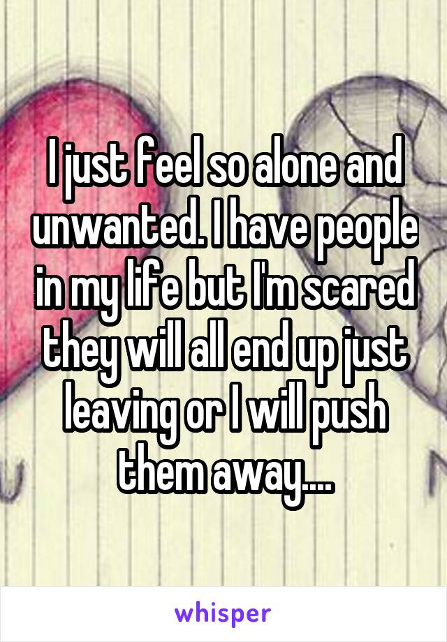 I just feel so alone and unwanted. I have people in my life but I'm scared they will all end up just leaving or I will push them away....