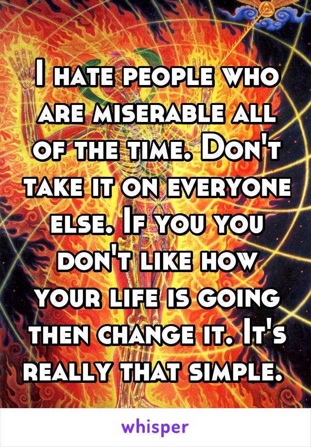 I hate people who are miserable all of the time. Don't take it on everyone else. If you you don't like how your life is going then change it. It's really that simple. 