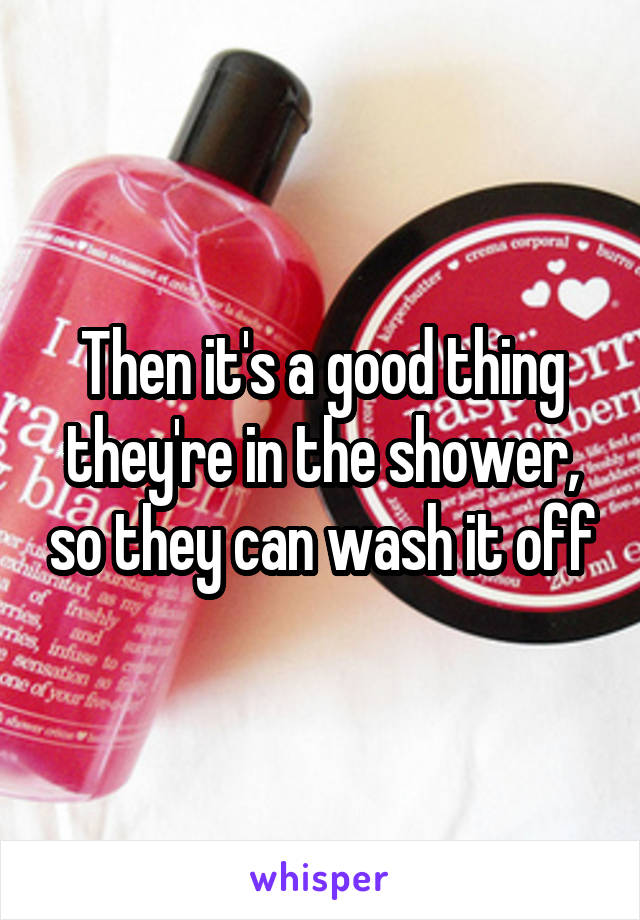 Then it's a good thing they're in the shower, so they can wash it off