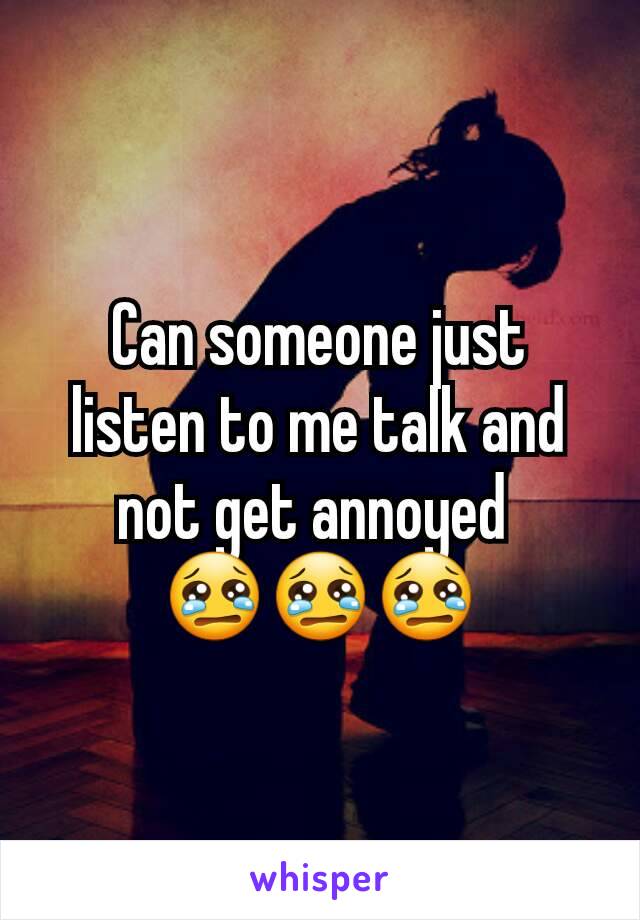 Can someone just listen to me talk and not get annoyed 
😢😢😢