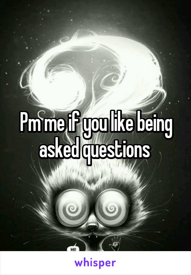 Pm me if you like being asked questions 