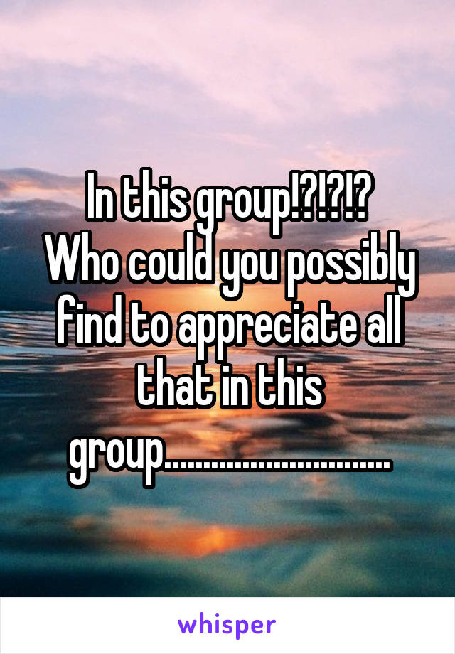 In this group!?!?!?
Who could you possibly find to appreciate all that in this group.............................