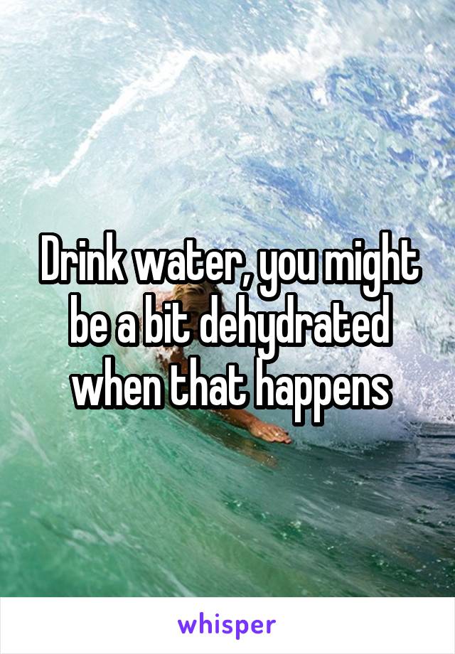 Drink water, you might be a bit dehydrated when that happens