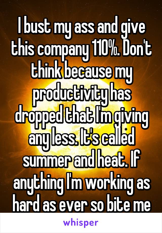 I bust my ass and give this company 110%. Don't think because my productivity has dropped that I'm giving any less. It's called summer and heat. If anything I'm working as hard as ever so bite me