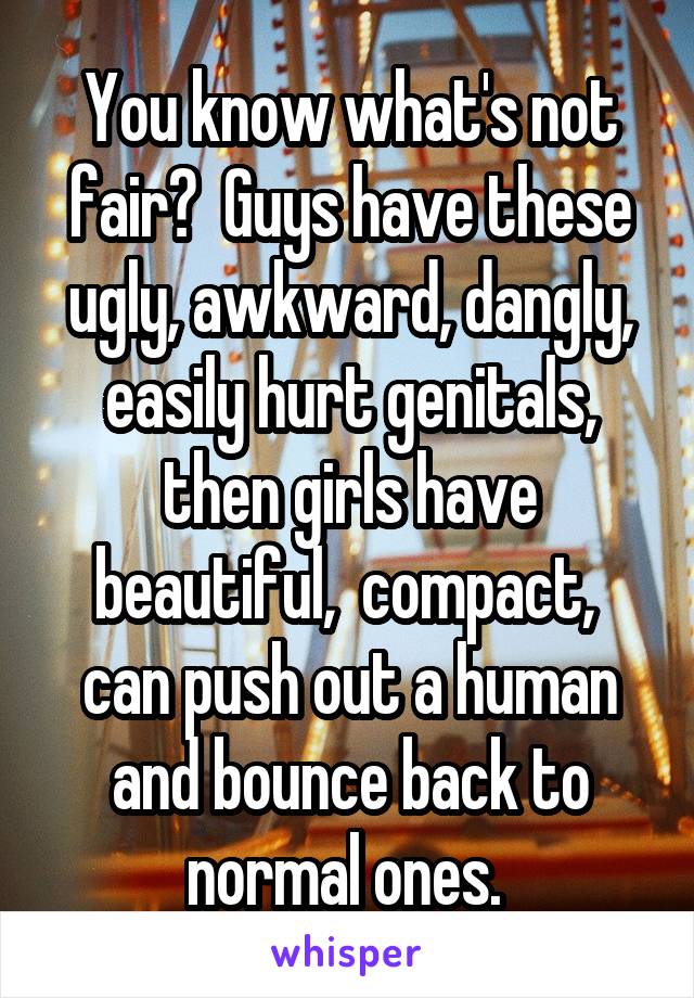  You know what's not fair?  Guys have these ugly, awkward, dangly, easily hurt genitals, then girls have beautiful,  compact,  can push out a human and bounce back to normal ones. 