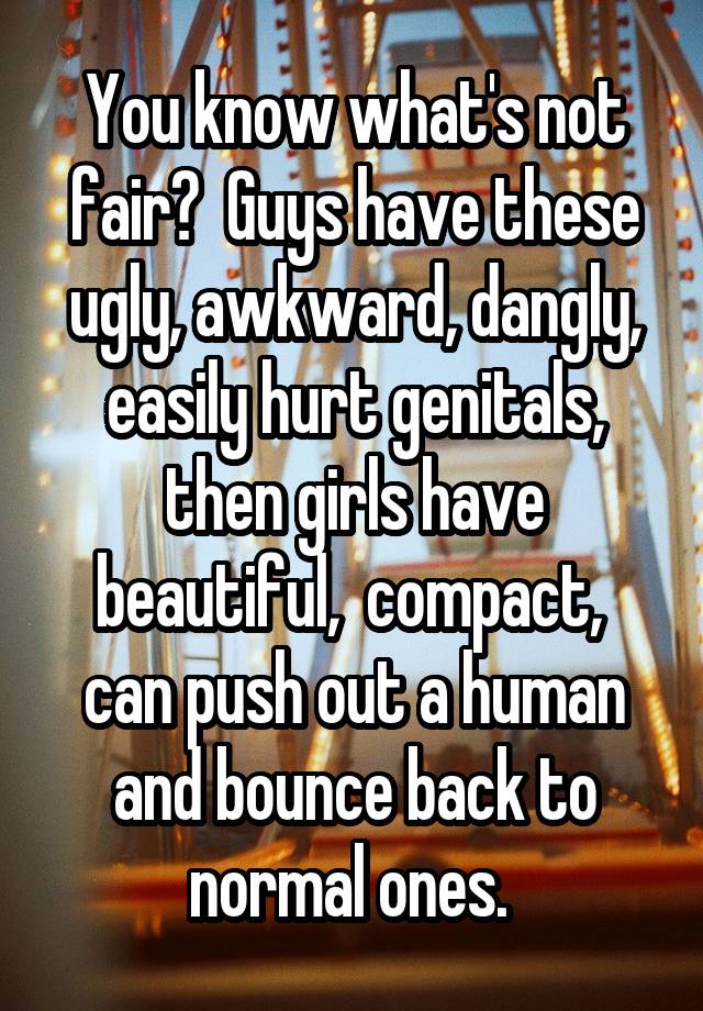  You know what's not fair?  Guys have these ugly, awkward, dangly, easily hurt genitals, then girls have beautiful,  compact,  can push out a human and bounce back to normal ones. 