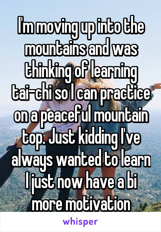 I'm moving up into the mountains and was thinking of learning tai-chi so I can practice on a peaceful mountain top. Just kidding I've always wanted to learn I just now have a bi more motivation