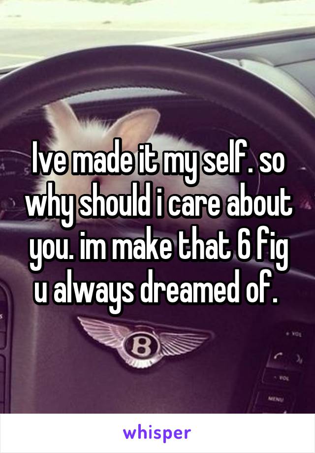 Ive made it my self. so why should i care about you. im make that 6 fig u always dreamed of. 