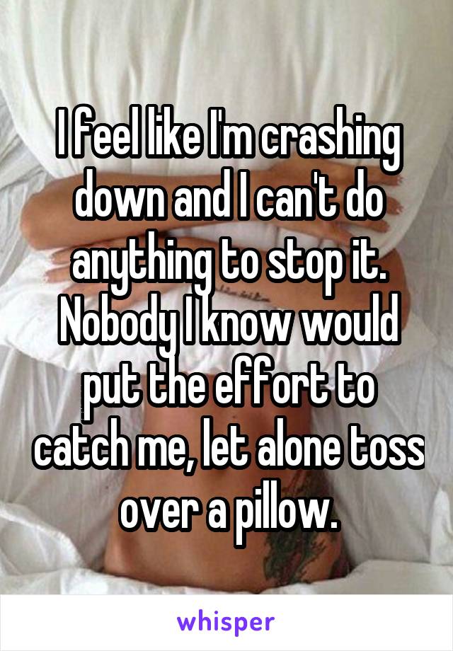 I feel like I'm crashing down and I can't do anything to stop it. Nobody I know would put the effort to catch me, let alone toss over a pillow.