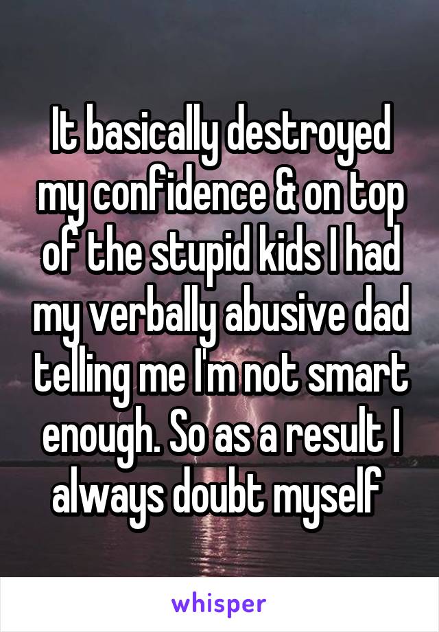 It basically destroyed my confidence & on top of the stupid kids I had my verbally abusive dad telling me I'm not smart enough. So as a result I always doubt myself 