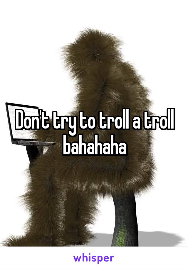 Don't try to troll a troll bahahaha