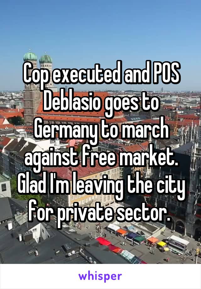 Cop executed and POS Deblasio goes to Germany to march against free market. Glad I'm leaving the city for private sector. 