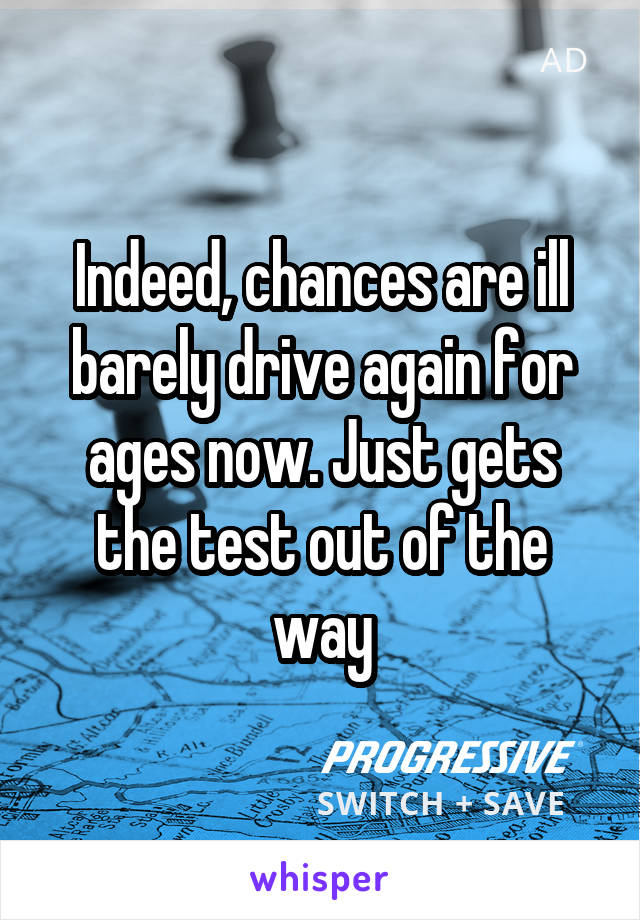 Indeed, chances are ill barely drive again for ages now. Just gets the test out of the way