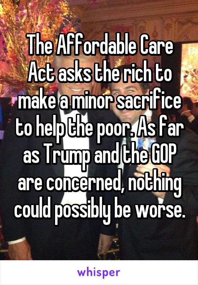 The Affordable Care Act asks the rich to make a minor sacrifice to help the poor. As far as Trump and the GOP are concerned, nothing could possibly be worse. 