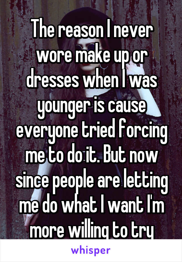The reason I never wore make up or dresses when I was younger is cause everyone tried forcing me to do it. But now since people are letting me do what I want I'm more willing to try