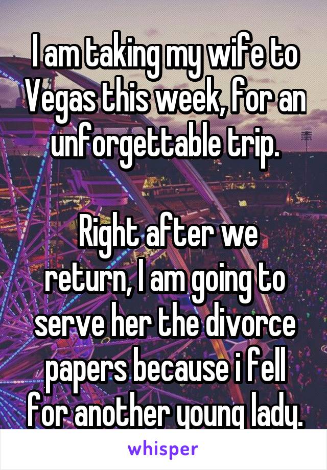 I am taking my wife to Vegas this week, for an unforgettable trip.

 Right after we return, I am going to serve her the divorce papers because i fell for another young lady.