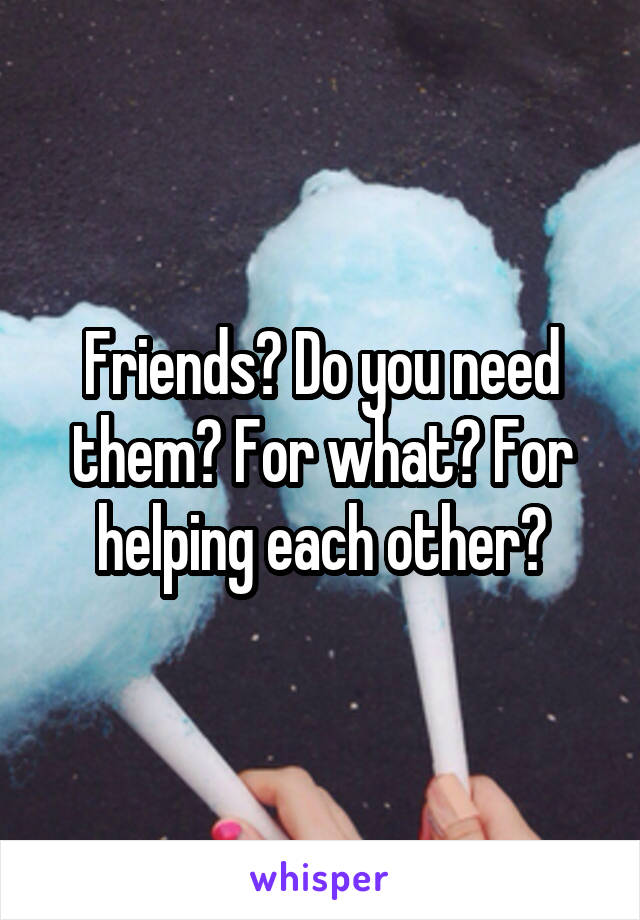 Friends? Do you need them? For what? For helping each other?