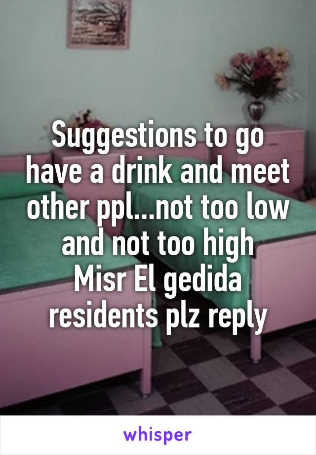 Suggestions to go have a drink and meet other ppl...not too low and not too high
Misr El gedida residents plz reply