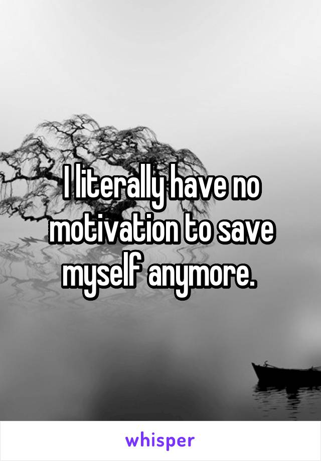 I literally have no motivation to save myself anymore. 