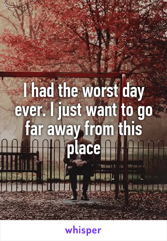 I had the worst day ever. I just want to go far away from this place