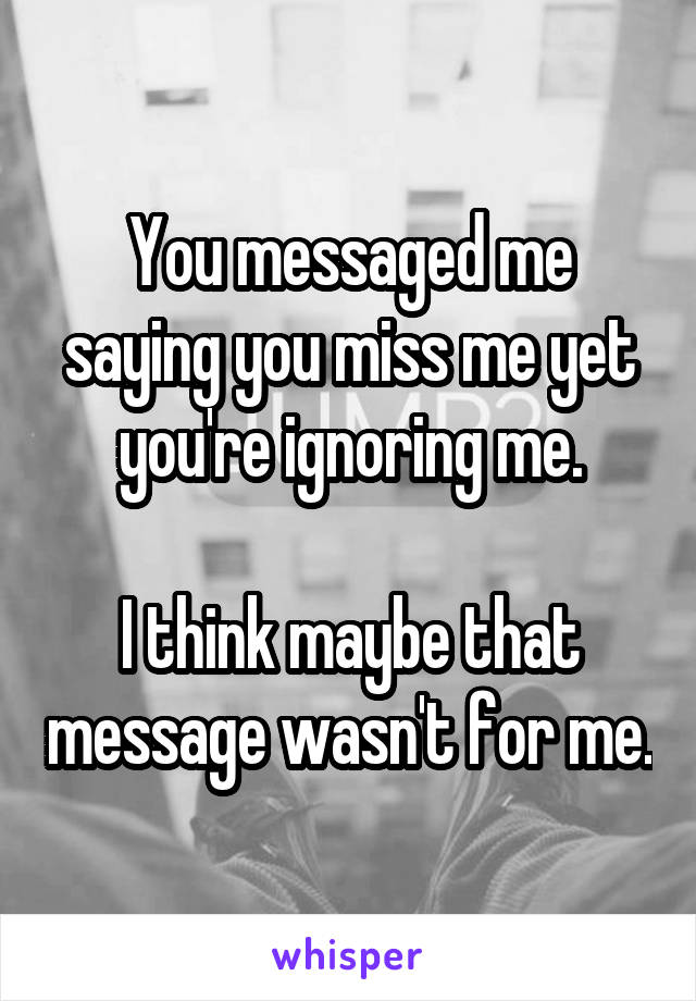 You messaged me saying you miss me yet you're ignoring me.

I think maybe that message wasn't for me.
