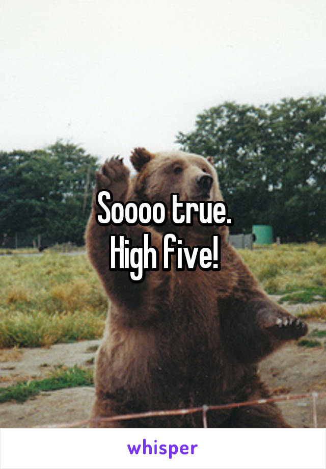 Soooo true.
High five!