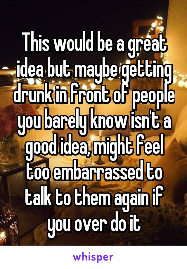 This would be a great idea but maybe getting drunk in front of people you barely know isn't a good idea, might feel too embarrassed to talk to them again if you over do it