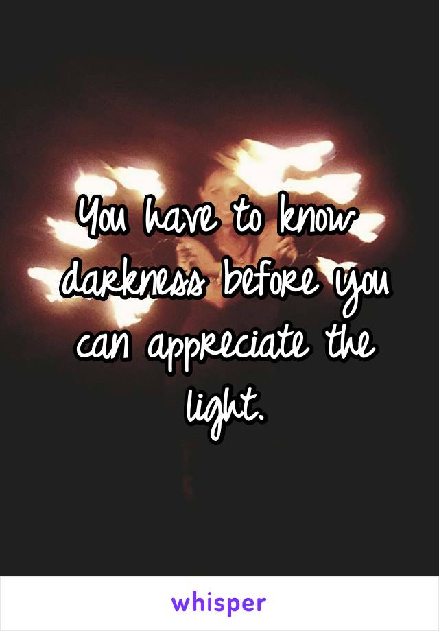 You have to know  darkness before you can appreciate the light.