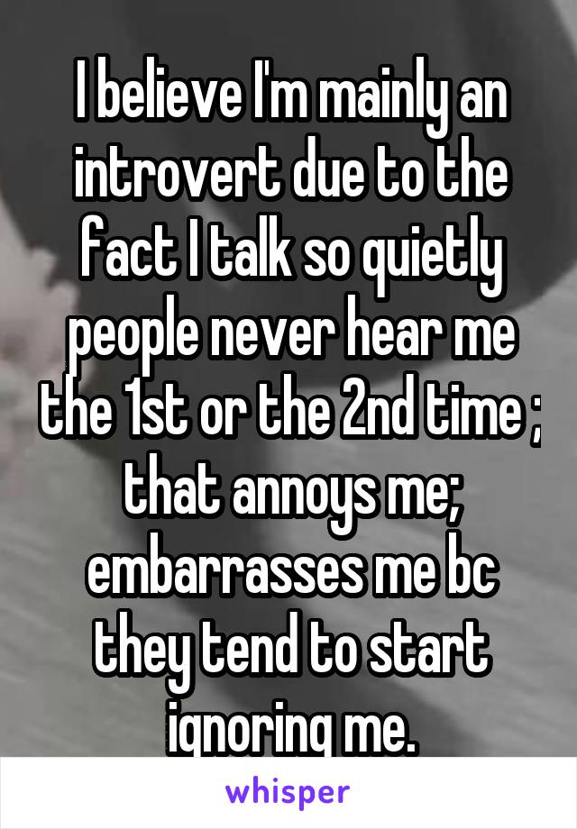 I believe I'm mainly an introvert due to the fact I talk so quietly people never hear me the 1st or the 2nd time ; that annoys me; embarrasses me bc they tend to start ignoring me.