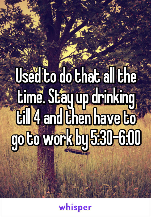 Used to do that all the time. Stay up drinking till 4 and then have to go to work by 5:30-6:00