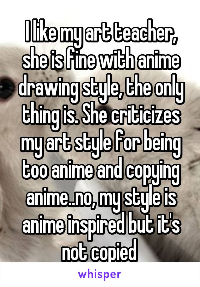 I like my art teacher, she is fine with anime drawing style, the only thing is. She criticizes my art style for being too anime and copying anime..no, my style is anime inspired but it's not copied 