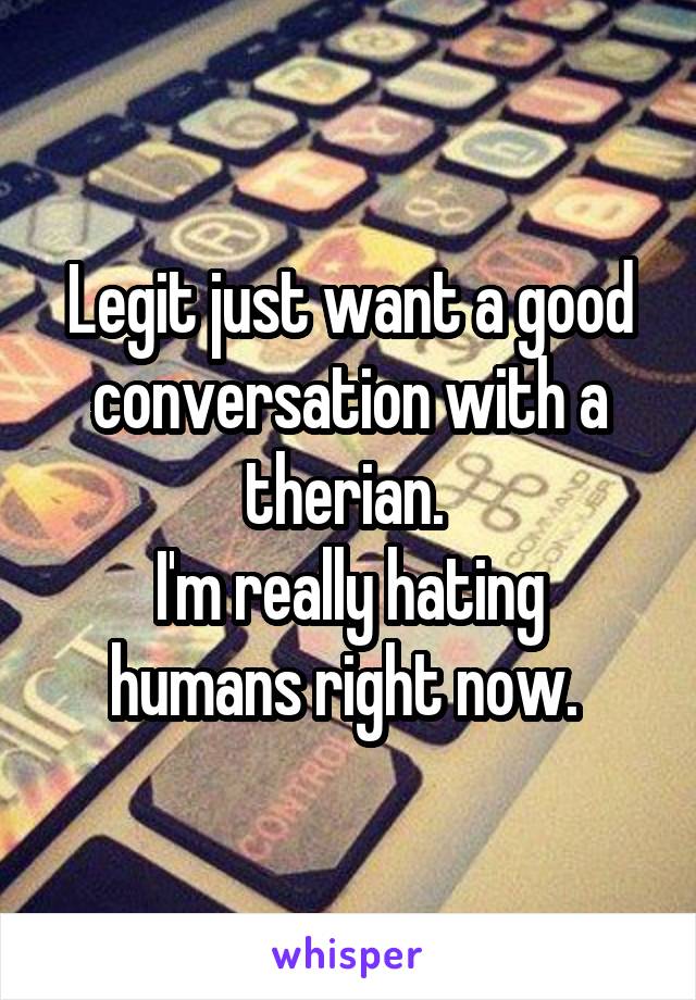 Legit just want a good conversation with a therian. 
I'm really hating humans right now. 