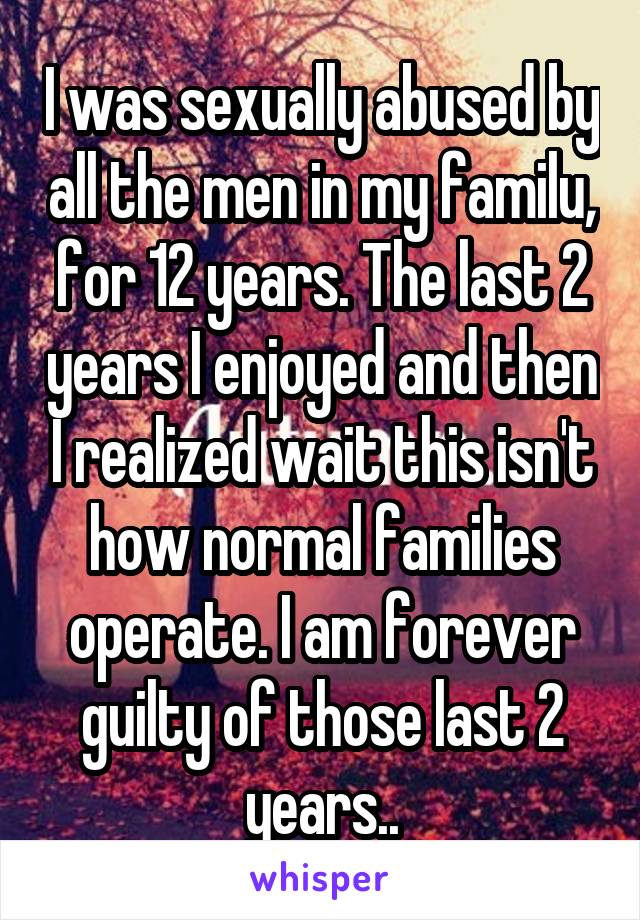 I was sexually abused by all the men in my familu, for 12 years. The last 2 years I enjoyed and then I realized wait this isn't how normal families operate. I am forever guilty of those last 2 years..