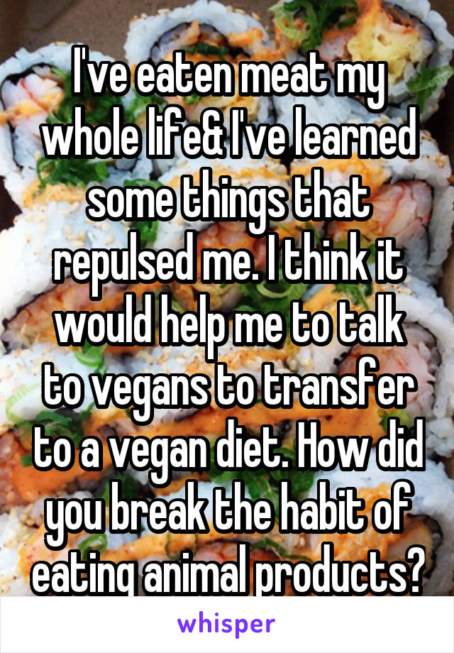 I've eaten meat my whole life& I've learned some things that repulsed me. I think it would help me to talk to vegans to transfer to a vegan diet. How did you break the habit of eating animal products?