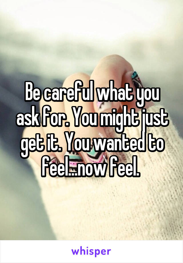 Be careful what you ask for. You might just get it. You wanted to feel...now feel. 