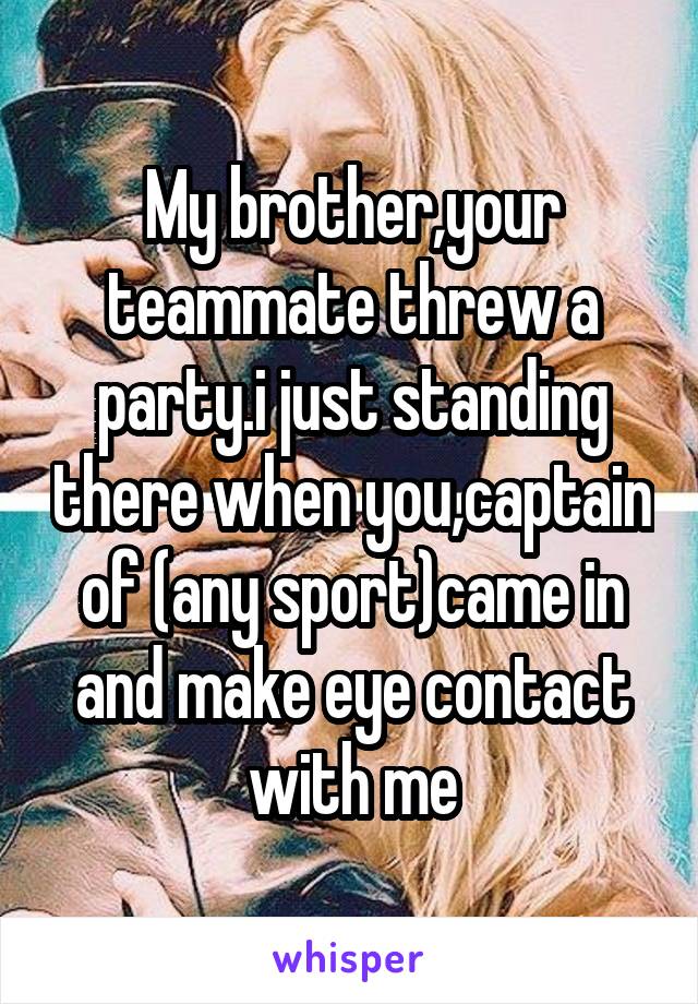 My brother,your teammate threw a party.i just standing there when you,captain of (any sport)came in and make eye contact with me