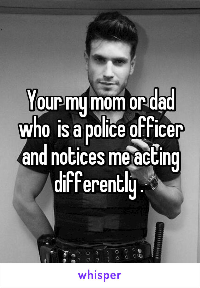 Your my mom or dad who  is a police officer and notices me acting differently . 